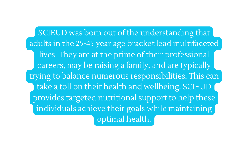 SCIEUD was born out of the understanding that adults in the 25 45 year age bracket lead multifaceted lives They are at the prime of their professional careers may be raising a family and are typically trying to balance numerous responsibilities This can take a toll on their health and wellbeing SCIEUD provides targeted nutritional support to help these individuals achieve their goals while maintaining optimal health